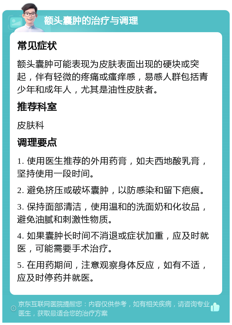 额头囊肿的治疗与调理 常见症状 额头囊肿可能表现为皮肤表面出现的硬块或突起，伴有轻微的疼痛或瘙痒感，易感人群包括青少年和成年人，尤其是油性皮肤者。 推荐科室 皮肤科 调理要点 1. 使用医生推荐的外用药膏，如夫西地酸乳膏，坚持使用一段时间。 2. 避免挤压或破坏囊肿，以防感染和留下疤痕。 3. 保持面部清洁，使用温和的洗面奶和化妆品，避免油腻和刺激性物质。 4. 如果囊肿长时间不消退或症状加重，应及时就医，可能需要手术治疗。 5. 在用药期间，注意观察身体反应，如有不适，应及时停药并就医。