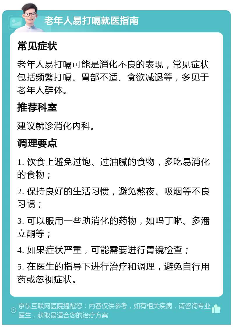 老年人易打嗝就医指南 常见症状 老年人易打嗝可能是消化不良的表现，常见症状包括频繁打嗝、胃部不适、食欲减退等，多见于老年人群体。 推荐科室 建议就诊消化内科。 调理要点 1. 饮食上避免过饱、过油腻的食物，多吃易消化的食物； 2. 保持良好的生活习惯，避免熬夜、吸烟等不良习惯； 3. 可以服用一些助消化的药物，如吗丁啉、多潘立酮等； 4. 如果症状严重，可能需要进行胃镜检查； 5. 在医生的指导下进行治疗和调理，避免自行用药或忽视症状。