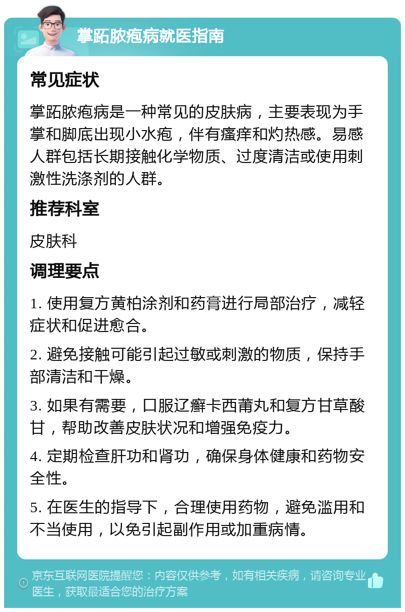 掌跖脓疱病就医指南 常见症状 掌跖脓疱病是一种常见的皮肤病，主要表现为手掌和脚底出现小水疱，伴有瘙痒和灼热感。易感人群包括长期接触化学物质、过度清洁或使用刺激性洗涤剂的人群。 推荐科室 皮肤科 调理要点 1. 使用复方黄柏涂剂和药膏进行局部治疗，减轻症状和促进愈合。 2. 避免接触可能引起过敏或刺激的物质，保持手部清洁和干燥。 3. 如果有需要，口服辽癣卡西莆丸和复方甘草酸甘，帮助改善皮肤状况和增强免疫力。 4. 定期检查肝功和肾功，确保身体健康和药物安全性。 5. 在医生的指导下，合理使用药物，避免滥用和不当使用，以免引起副作用或加重病情。