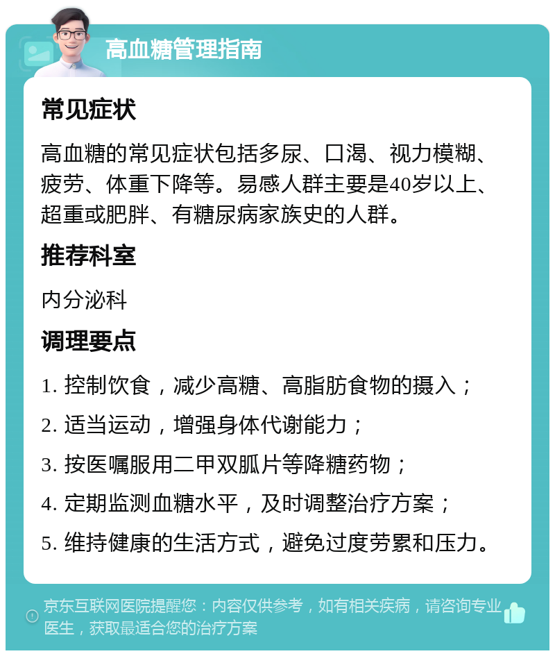 高血糖管理指南 常见症状 高血糖的常见症状包括多尿、口渴、视力模糊、疲劳、体重下降等。易感人群主要是40岁以上、超重或肥胖、有糖尿病家族史的人群。 推荐科室 内分泌科 调理要点 1. 控制饮食，减少高糖、高脂肪食物的摄入； 2. 适当运动，增强身体代谢能力； 3. 按医嘱服用二甲双胍片等降糖药物； 4. 定期监测血糖水平，及时调整治疗方案； 5. 维持健康的生活方式，避免过度劳累和压力。