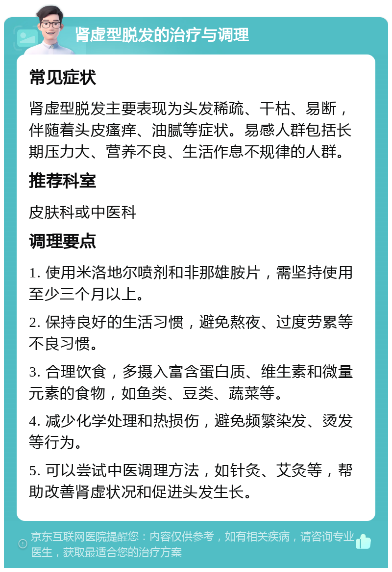 肾虚型脱发的治疗与调理 常见症状 肾虚型脱发主要表现为头发稀疏、干枯、易断，伴随着头皮瘙痒、油腻等症状。易感人群包括长期压力大、营养不良、生活作息不规律的人群。 推荐科室 皮肤科或中医科 调理要点 1. 使用米洛地尔喷剂和非那雄胺片，需坚持使用至少三个月以上。 2. 保持良好的生活习惯，避免熬夜、过度劳累等不良习惯。 3. 合理饮食，多摄入富含蛋白质、维生素和微量元素的食物，如鱼类、豆类、蔬菜等。 4. 减少化学处理和热损伤，避免频繁染发、烫发等行为。 5. 可以尝试中医调理方法，如针灸、艾灸等，帮助改善肾虚状况和促进头发生长。