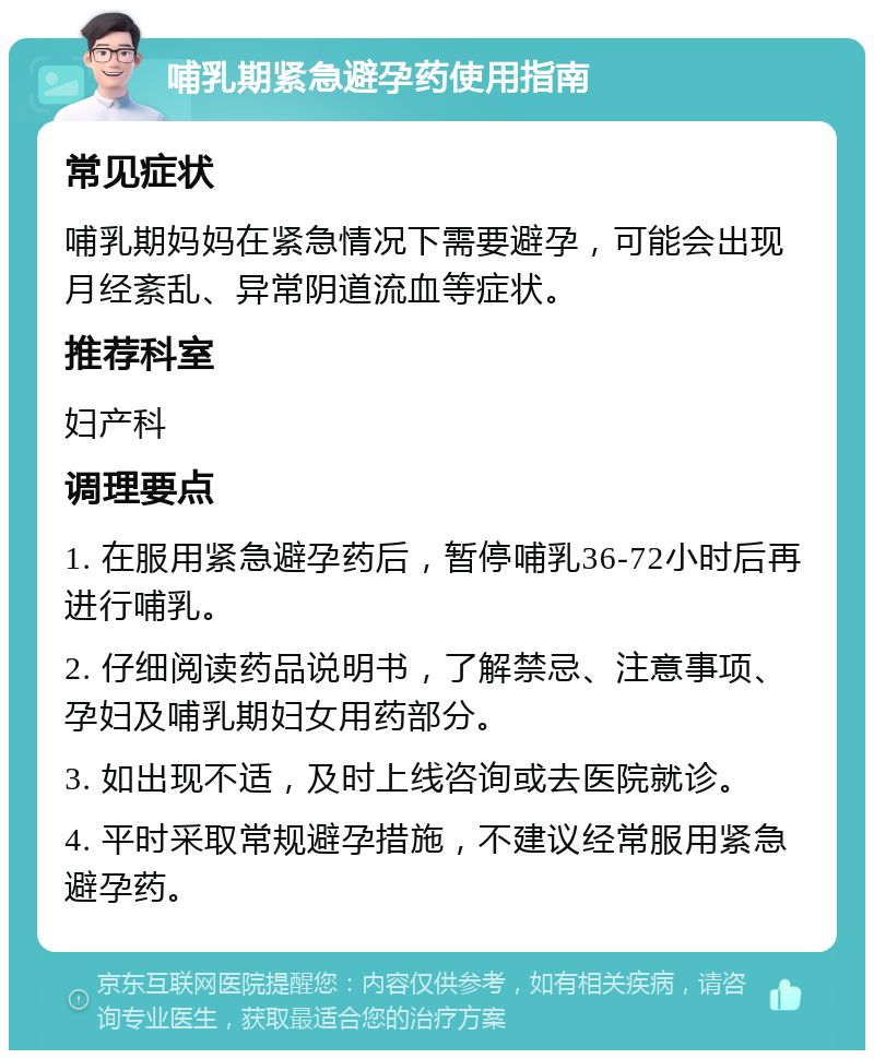 哺乳期紧急避孕药使用指南 常见症状 哺乳期妈妈在紧急情况下需要避孕，可能会出现月经紊乱、异常阴道流血等症状。 推荐科室 妇产科 调理要点 1. 在服用紧急避孕药后，暂停哺乳36-72小时后再进行哺乳。 2. 仔细阅读药品说明书，了解禁忌、注意事项、孕妇及哺乳期妇女用药部分。 3. 如出现不适，及时上线咨询或去医院就诊。 4. 平时采取常规避孕措施，不建议经常服用紧急避孕药。