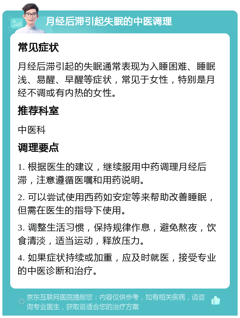 月经后滞引起失眠的中医调理 常见症状 月经后滞引起的失眠通常表现为入睡困难、睡眠浅、易醒、早醒等症状，常见于女性，特别是月经不调或有内热的女性。 推荐科室 中医科 调理要点 1. 根据医生的建议，继续服用中药调理月经后滞，注意遵循医嘱和用药说明。 2. 可以尝试使用西药如安定等来帮助改善睡眠，但需在医生的指导下使用。 3. 调整生活习惯，保持规律作息，避免熬夜，饮食清淡，适当运动，释放压力。 4. 如果症状持续或加重，应及时就医，接受专业的中医诊断和治疗。