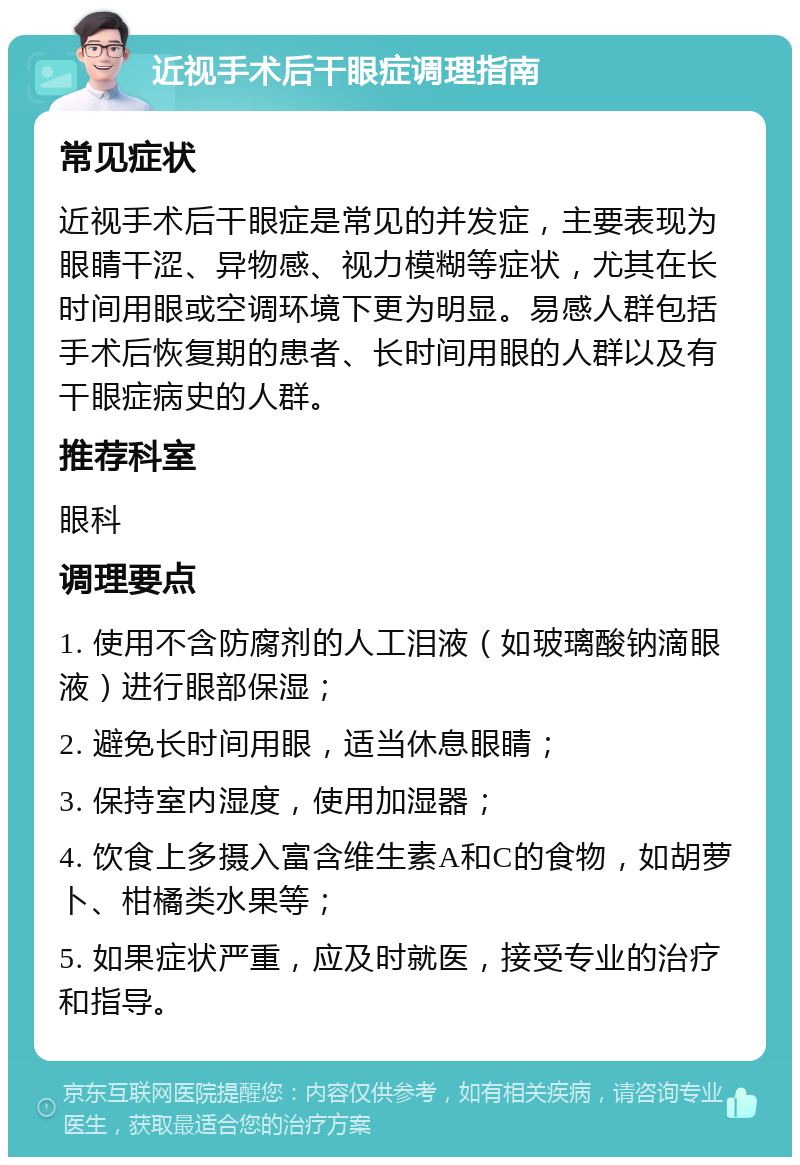 近视手术后干眼症调理指南 常见症状 近视手术后干眼症是常见的并发症，主要表现为眼睛干涩、异物感、视力模糊等症状，尤其在长时间用眼或空调环境下更为明显。易感人群包括手术后恢复期的患者、长时间用眼的人群以及有干眼症病史的人群。 推荐科室 眼科 调理要点 1. 使用不含防腐剂的人工泪液（如玻璃酸钠滴眼液）进行眼部保湿； 2. 避免长时间用眼，适当休息眼睛； 3. 保持室内湿度，使用加湿器； 4. 饮食上多摄入富含维生素A和C的食物，如胡萝卜、柑橘类水果等； 5. 如果症状严重，应及时就医，接受专业的治疗和指导。