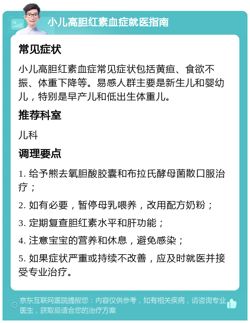 小儿高胆红素血症就医指南 常见症状 小儿高胆红素血症常见症状包括黄疸、食欲不振、体重下降等。易感人群主要是新生儿和婴幼儿，特别是早产儿和低出生体重儿。 推荐科室 儿科 调理要点 1. 给予熊去氧胆酸胶囊和布拉氏酵母菌散口服治疗； 2. 如有必要，暂停母乳喂养，改用配方奶粉； 3. 定期复查胆红素水平和肝功能； 4. 注意宝宝的营养和休息，避免感染； 5. 如果症状严重或持续不改善，应及时就医并接受专业治疗。