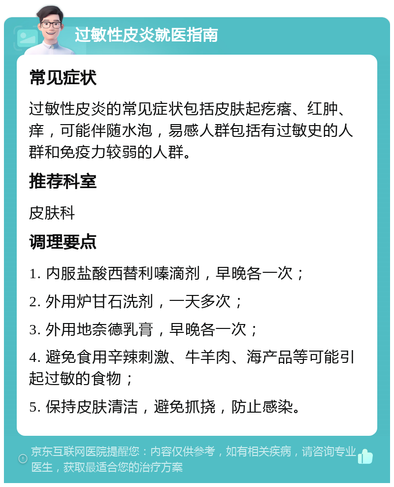 过敏性皮炎就医指南 常见症状 过敏性皮炎的常见症状包括皮肤起疙瘩、红肿、痒，可能伴随水泡，易感人群包括有过敏史的人群和免疫力较弱的人群。 推荐科室 皮肤科 调理要点 1. 内服盐酸西替利嗪滴剂，早晚各一次； 2. 外用炉甘石洗剂，一天多次； 3. 外用地奈德乳膏，早晚各一次； 4. 避免食用辛辣刺激、牛羊肉、海产品等可能引起过敏的食物； 5. 保持皮肤清洁，避免抓挠，防止感染。