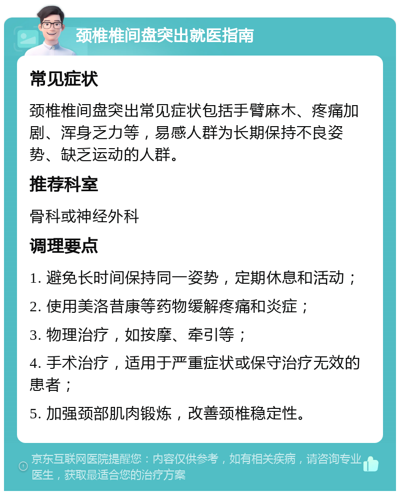 颈椎椎间盘突出就医指南 常见症状 颈椎椎间盘突出常见症状包括手臂麻木、疼痛加剧、浑身乏力等，易感人群为长期保持不良姿势、缺乏运动的人群。 推荐科室 骨科或神经外科 调理要点 1. 避免长时间保持同一姿势，定期休息和活动； 2. 使用美洛昔康等药物缓解疼痛和炎症； 3. 物理治疗，如按摩、牵引等； 4. 手术治疗，适用于严重症状或保守治疗无效的患者； 5. 加强颈部肌肉锻炼，改善颈椎稳定性。