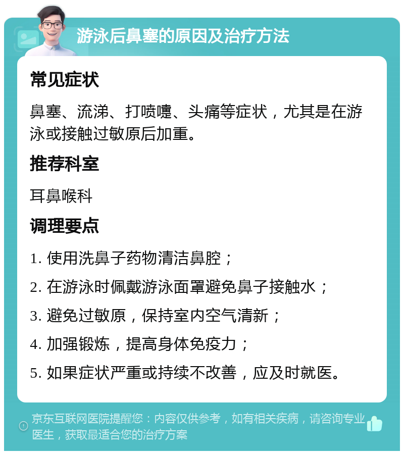 游泳后鼻塞的原因及治疗方法 常见症状 鼻塞、流涕、打喷嚏、头痛等症状，尤其是在游泳或接触过敏原后加重。 推荐科室 耳鼻喉科 调理要点 1. 使用洗鼻子药物清洁鼻腔； 2. 在游泳时佩戴游泳面罩避免鼻子接触水； 3. 避免过敏原，保持室内空气清新； 4. 加强锻炼，提高身体免疫力； 5. 如果症状严重或持续不改善，应及时就医。