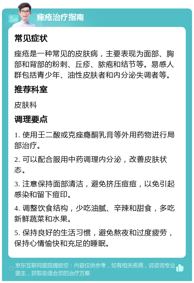 痤疮治疗指南 常见症状 痤疮是一种常见的皮肤病，主要表现为面部、胸部和背部的粉刺、丘疹、脓疱和结节等。易感人群包括青少年、油性皮肤者和内分泌失调者等。 推荐科室 皮肤科 调理要点 1. 使用壬二酸或克痤瘾酮乳膏等外用药物进行局部治疗。 2. 可以配合服用中药调理内分泌，改善皮肤状态。 3. 注意保持面部清洁，避免挤压痘痘，以免引起感染和留下痘印。 4. 调整饮食结构，少吃油腻、辛辣和甜食，多吃新鲜蔬菜和水果。 5. 保持良好的生活习惯，避免熬夜和过度疲劳，保持心情愉快和充足的睡眠。