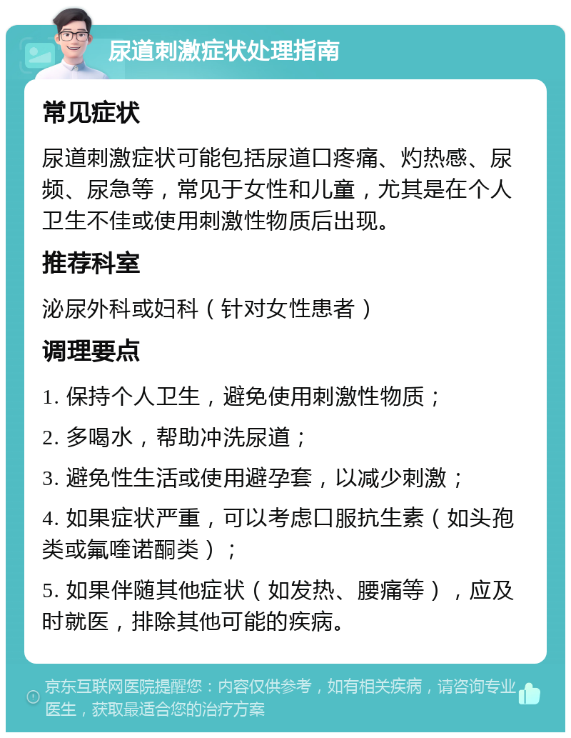 尿道刺激症状处理指南 常见症状 尿道刺激症状可能包括尿道口疼痛、灼热感、尿频、尿急等，常见于女性和儿童，尤其是在个人卫生不佳或使用刺激性物质后出现。 推荐科室 泌尿外科或妇科（针对女性患者） 调理要点 1. 保持个人卫生，避免使用刺激性物质； 2. 多喝水，帮助冲洗尿道； 3. 避免性生活或使用避孕套，以减少刺激； 4. 如果症状严重，可以考虑口服抗生素（如头孢类或氟喹诺酮类）； 5. 如果伴随其他症状（如发热、腰痛等），应及时就医，排除其他可能的疾病。