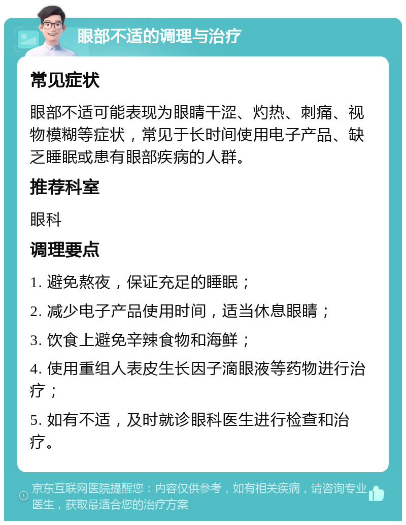 眼部不适的调理与治疗 常见症状 眼部不适可能表现为眼睛干涩、灼热、刺痛、视物模糊等症状，常见于长时间使用电子产品、缺乏睡眠或患有眼部疾病的人群。 推荐科室 眼科 调理要点 1. 避免熬夜，保证充足的睡眠； 2. 减少电子产品使用时间，适当休息眼睛； 3. 饮食上避免辛辣食物和海鲜； 4. 使用重组人表皮生长因子滴眼液等药物进行治疗； 5. 如有不适，及时就诊眼科医生进行检查和治疗。