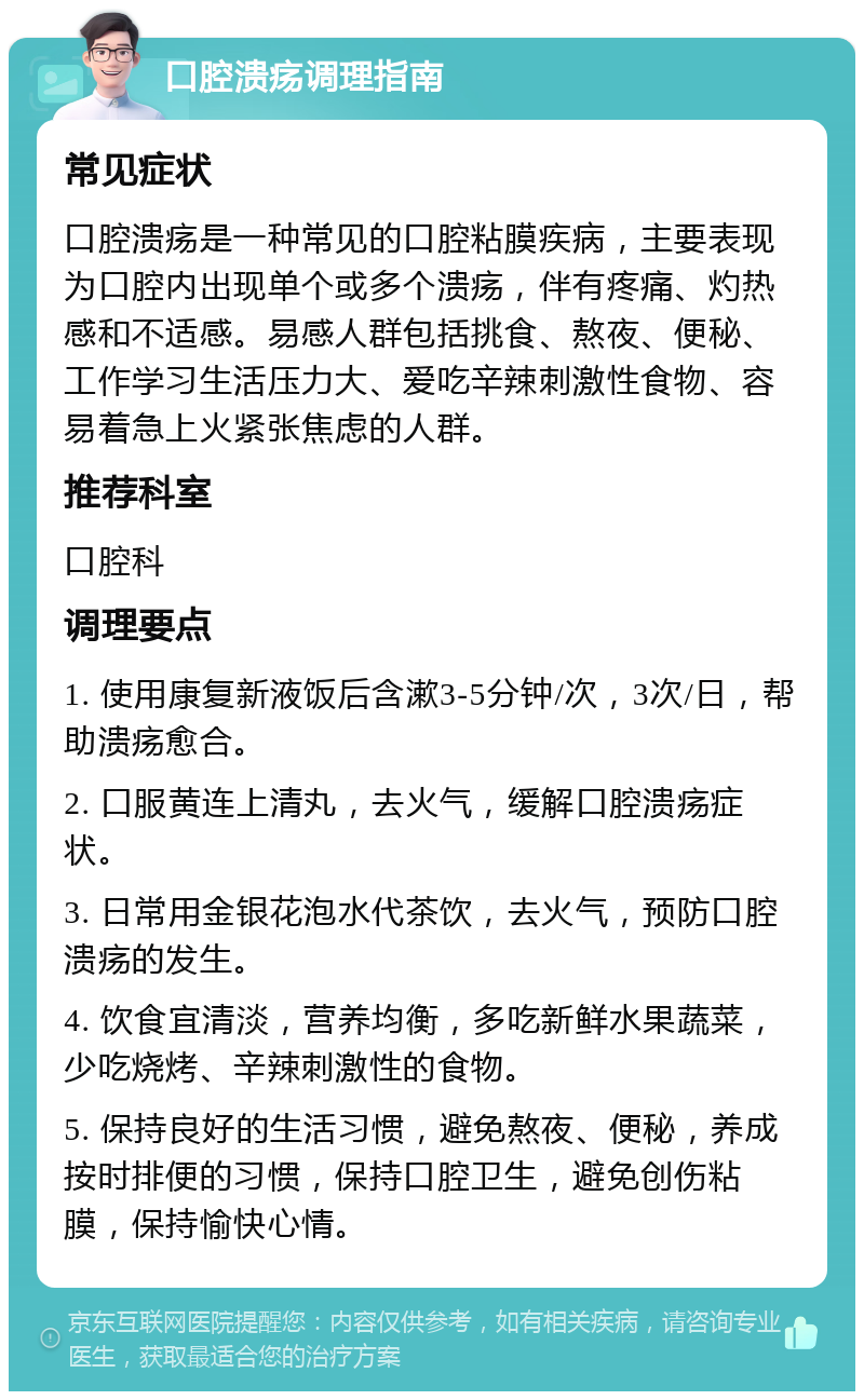 口腔溃疡调理指南 常见症状 口腔溃疡是一种常见的口腔粘膜疾病，主要表现为口腔内出现单个或多个溃疡，伴有疼痛、灼热感和不适感。易感人群包括挑食、熬夜、便秘、工作学习生活压力大、爱吃辛辣刺激性食物、容易着急上火紧张焦虑的人群。 推荐科室 口腔科 调理要点 1. 使用康复新液饭后含漱3-5分钟/次，3次/日，帮助溃疡愈合。 2. 口服黄连上清丸，去火气，缓解口腔溃疡症状。 3. 日常用金银花泡水代茶饮，去火气，预防口腔溃疡的发生。 4. 饮食宜清淡，营养均衡，多吃新鲜水果蔬菜，少吃烧烤、辛辣刺激性的食物。 5. 保持良好的生活习惯，避免熬夜、便秘，养成按时排便的习惯，保持口腔卫生，避免创伤粘膜，保持愉快心情。