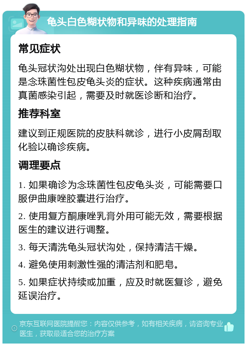 龟头白色糊状物和异味的处理指南 常见症状 龟头冠状沟处出现白色糊状物，伴有异味，可能是念珠菌性包皮龟头炎的症状。这种疾病通常由真菌感染引起，需要及时就医诊断和治疗。 推荐科室 建议到正规医院的皮肤科就诊，进行小皮屑刮取化验以确诊疾病。 调理要点 1. 如果确诊为念珠菌性包皮龟头炎，可能需要口服伊曲康唑胶囊进行治疗。 2. 使用复方酮康唑乳膏外用可能无效，需要根据医生的建议进行调整。 3. 每天清洗龟头冠状沟处，保持清洁干燥。 4. 避免使用刺激性强的清洁剂和肥皂。 5. 如果症状持续或加重，应及时就医复诊，避免延误治疗。