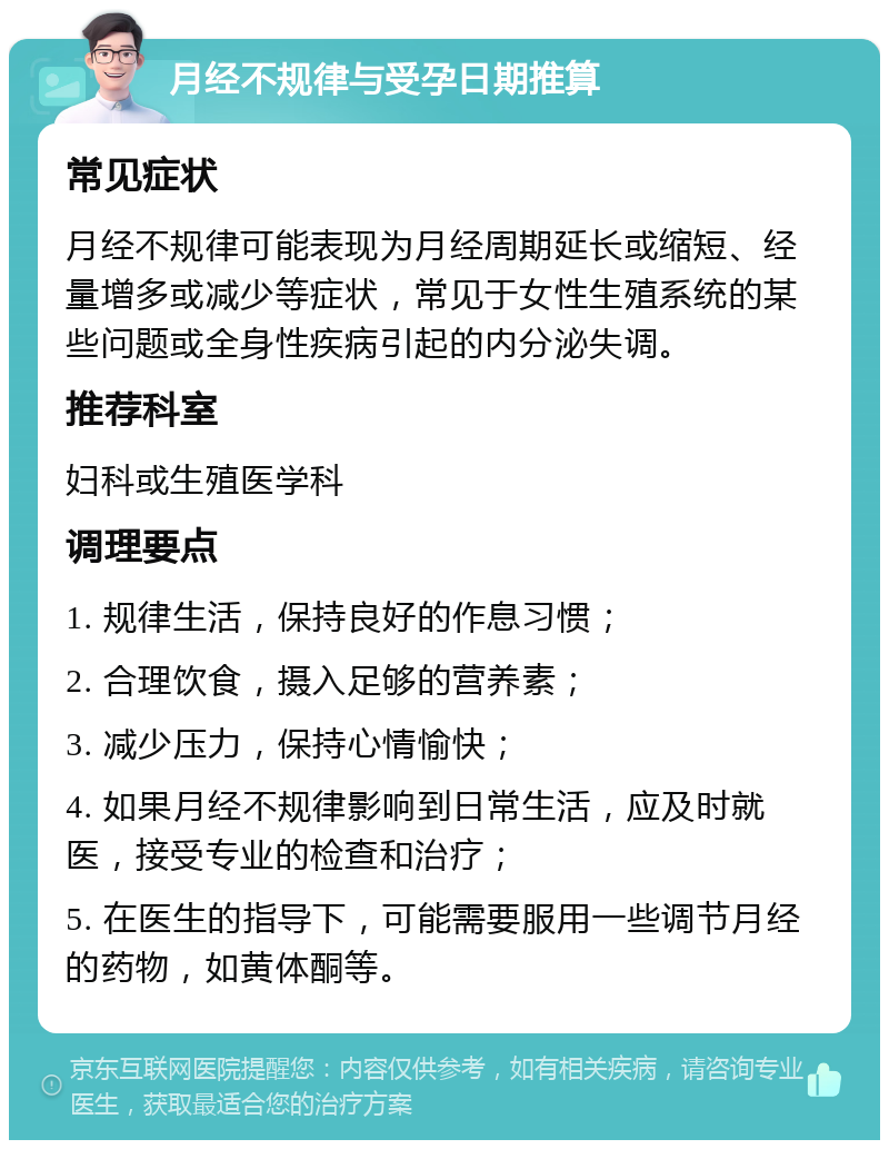 月经不规律与受孕日期推算 常见症状 月经不规律可能表现为月经周期延长或缩短、经量增多或减少等症状，常见于女性生殖系统的某些问题或全身性疾病引起的内分泌失调。 推荐科室 妇科或生殖医学科 调理要点 1. 规律生活，保持良好的作息习惯； 2. 合理饮食，摄入足够的营养素； 3. 减少压力，保持心情愉快； 4. 如果月经不规律影响到日常生活，应及时就医，接受专业的检查和治疗； 5. 在医生的指导下，可能需要服用一些调节月经的药物，如黄体酮等。