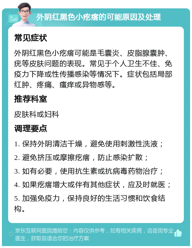 外阴红黑色小疙瘩的可能原因及处理 常见症状 外阴红黑色小疙瘩可能是毛囊炎、皮脂腺囊肿、疣等皮肤问题的表现。常见于个人卫生不佳、免疫力下降或性传播感染等情况下。症状包括局部红肿、疼痛、瘙痒或异物感等。 推荐科室 皮肤科或妇科 调理要点 1. 保持外阴清洁干燥，避免使用刺激性洗液； 2. 避免挤压或摩擦疙瘩，防止感染扩散； 3. 如有必要，使用抗生素或抗病毒药物治疗； 4. 如果疙瘩增大或伴有其他症状，应及时就医； 5. 加强免疫力，保持良好的生活习惯和饮食结构。