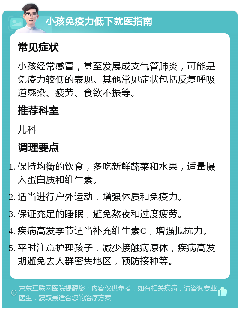 小孩免疫力低下就医指南 常见症状 小孩经常感冒，甚至发展成支气管肺炎，可能是免疫力较低的表现。其他常见症状包括反复呼吸道感染、疲劳、食欲不振等。 推荐科室 儿科 调理要点 保持均衡的饮食，多吃新鲜蔬菜和水果，适量摄入蛋白质和维生素。 适当进行户外运动，增强体质和免疫力。 保证充足的睡眠，避免熬夜和过度疲劳。 疾病高发季节适当补充维生素C，增强抵抗力。 平时注意护理孩子，减少接触病原体，疾病高发期避免去人群密集地区，预防接种等。