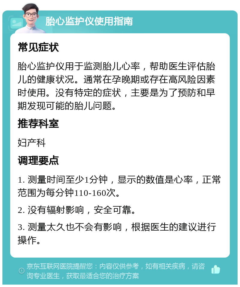 胎心监护仪使用指南 常见症状 胎心监护仪用于监测胎儿心率，帮助医生评估胎儿的健康状况。通常在孕晚期或存在高风险因素时使用。没有特定的症状，主要是为了预防和早期发现可能的胎儿问题。 推荐科室 妇产科 调理要点 1. 测量时间至少1分钟，显示的数值是心率，正常范围为每分钟110-160次。 2. 没有辐射影响，安全可靠。 3. 测量太久也不会有影响，根据医生的建议进行操作。