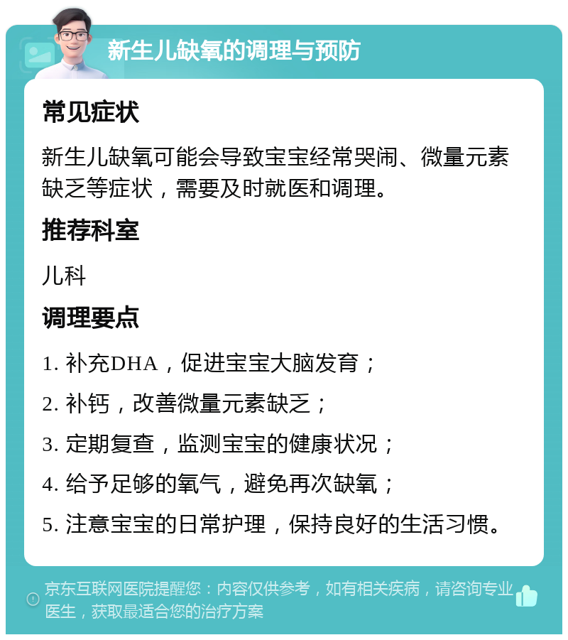 新生儿缺氧的调理与预防 常见症状 新生儿缺氧可能会导致宝宝经常哭闹、微量元素缺乏等症状，需要及时就医和调理。 推荐科室 儿科 调理要点 1. 补充DHA，促进宝宝大脑发育； 2. 补钙，改善微量元素缺乏； 3. 定期复查，监测宝宝的健康状况； 4. 给予足够的氧气，避免再次缺氧； 5. 注意宝宝的日常护理，保持良好的生活习惯。