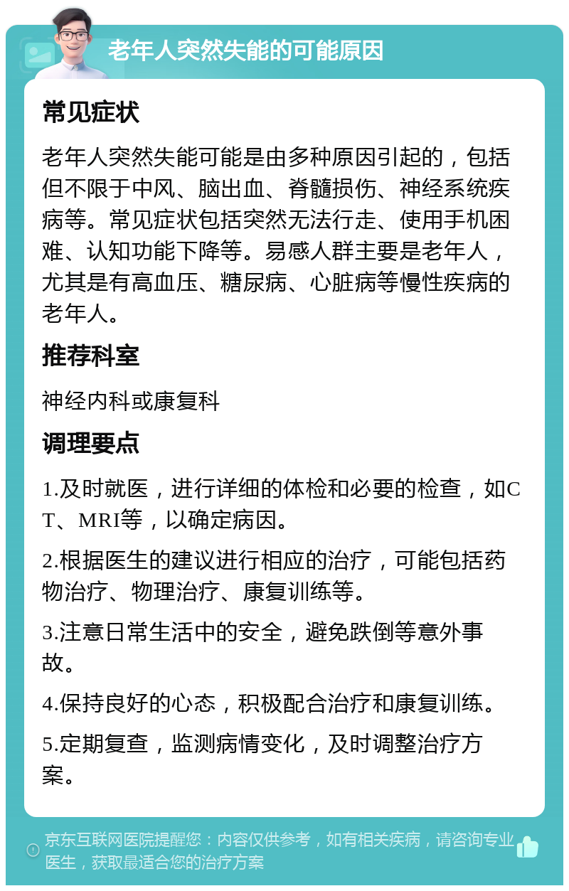 老年人突然失能的可能原因 常见症状 老年人突然失能可能是由多种原因引起的，包括但不限于中风、脑出血、脊髓损伤、神经系统疾病等。常见症状包括突然无法行走、使用手机困难、认知功能下降等。易感人群主要是老年人，尤其是有高血压、糖尿病、心脏病等慢性疾病的老年人。 推荐科室 神经内科或康复科 调理要点 1.及时就医，进行详细的体检和必要的检查，如CT、MRI等，以确定病因。 2.根据医生的建议进行相应的治疗，可能包括药物治疗、物理治疗、康复训练等。 3.注意日常生活中的安全，避免跌倒等意外事故。 4.保持良好的心态，积极配合治疗和康复训练。 5.定期复查，监测病情变化，及时调整治疗方案。