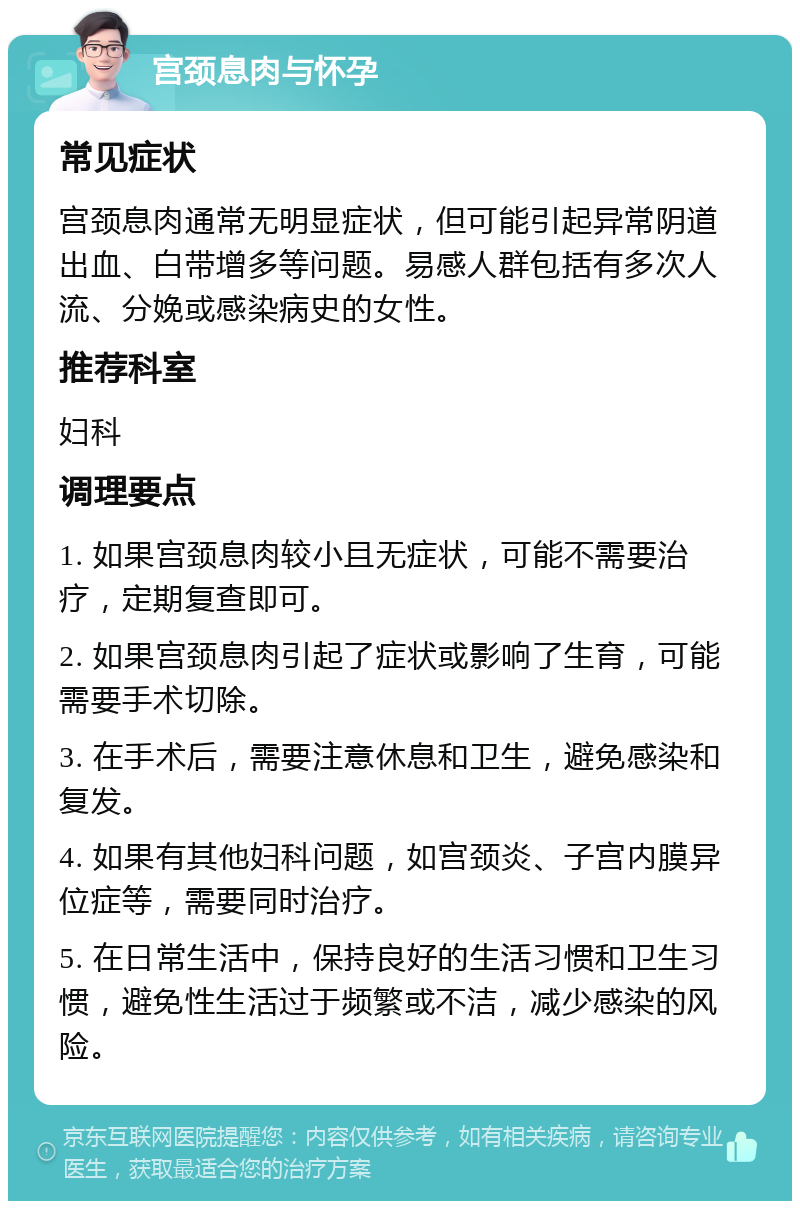 宫颈息肉与怀孕 常见症状 宫颈息肉通常无明显症状，但可能引起异常阴道出血、白带增多等问题。易感人群包括有多次人流、分娩或感染病史的女性。 推荐科室 妇科 调理要点 1. 如果宫颈息肉较小且无症状，可能不需要治疗，定期复查即可。 2. 如果宫颈息肉引起了症状或影响了生育，可能需要手术切除。 3. 在手术后，需要注意休息和卫生，避免感染和复发。 4. 如果有其他妇科问题，如宫颈炎、子宫内膜异位症等，需要同时治疗。 5. 在日常生活中，保持良好的生活习惯和卫生习惯，避免性生活过于频繁或不洁，减少感染的风险。