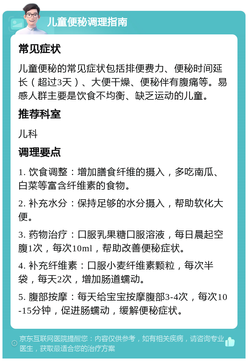 儿童便秘调理指南 常见症状 儿童便秘的常见症状包括排便费力、便秘时间延长（超过3天）、大便干燥、便秘伴有腹痛等。易感人群主要是饮食不均衡、缺乏运动的儿童。 推荐科室 儿科 调理要点 1. 饮食调整：增加膳食纤维的摄入，多吃南瓜、白菜等富含纤维素的食物。 2. 补充水分：保持足够的水分摄入，帮助软化大便。 3. 药物治疗：口服乳果糖口服溶液，每日晨起空腹1次，每次10ml，帮助改善便秘症状。 4. 补充纤维素：口服小麦纤维素颗粒，每次半袋，每天2次，增加肠道蠕动。 5. 腹部按摩：每天给宝宝按摩腹部3-4次，每次10-15分钟，促进肠蠕动，缓解便秘症状。