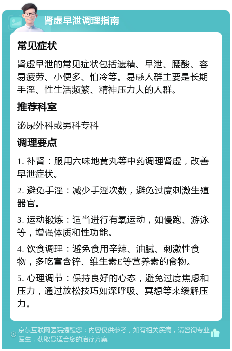 肾虚早泄调理指南 常见症状 肾虚早泄的常见症状包括遗精、早泄、腰酸、容易疲劳、小便多、怕冷等。易感人群主要是长期手淫、性生活频繁、精神压力大的人群。 推荐科室 泌尿外科或男科专科 调理要点 1. 补肾：服用六味地黄丸等中药调理肾虚，改善早泄症状。 2. 避免手淫：减少手淫次数，避免过度刺激生殖器官。 3. 运动锻炼：适当进行有氧运动，如慢跑、游泳等，增强体质和性功能。 4. 饮食调理：避免食用辛辣、油腻、刺激性食物，多吃富含锌、维生素E等营养素的食物。 5. 心理调节：保持良好的心态，避免过度焦虑和压力，通过放松技巧如深呼吸、冥想等来缓解压力。