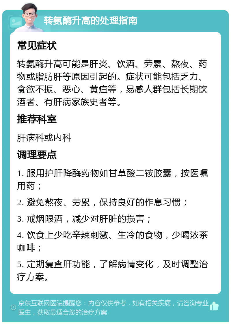 转氨酶升高的处理指南 常见症状 转氨酶升高可能是肝炎、饮酒、劳累、熬夜、药物或脂肪肝等原因引起的。症状可能包括乏力、食欲不振、恶心、黄疸等，易感人群包括长期饮酒者、有肝病家族史者等。 推荐科室 肝病科或内科 调理要点 1. 服用护肝降酶药物如甘草酸二铵胶囊，按医嘱用药； 2. 避免熬夜、劳累，保持良好的作息习惯； 3. 戒烟限酒，减少对肝脏的损害； 4. 饮食上少吃辛辣刺激、生冷的食物，少喝浓茶咖啡； 5. 定期复查肝功能，了解病情变化，及时调整治疗方案。