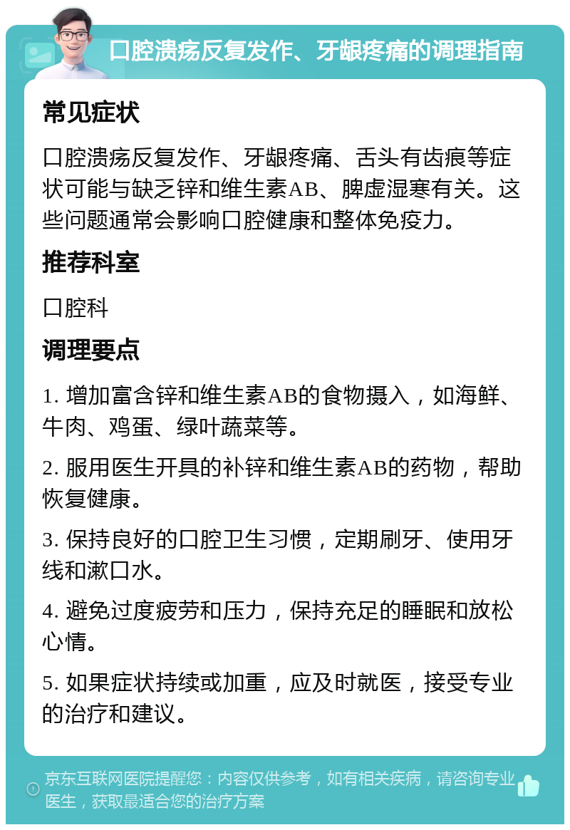 口腔溃疡反复发作、牙龈疼痛的调理指南 常见症状 口腔溃疡反复发作、牙龈疼痛、舌头有齿痕等症状可能与缺乏锌和维生素AB、脾虚湿寒有关。这些问题通常会影响口腔健康和整体免疫力。 推荐科室 口腔科 调理要点 1. 增加富含锌和维生素AB的食物摄入，如海鲜、牛肉、鸡蛋、绿叶蔬菜等。 2. 服用医生开具的补锌和维生素AB的药物，帮助恢复健康。 3. 保持良好的口腔卫生习惯，定期刷牙、使用牙线和漱口水。 4. 避免过度疲劳和压力，保持充足的睡眠和放松心情。 5. 如果症状持续或加重，应及时就医，接受专业的治疗和建议。