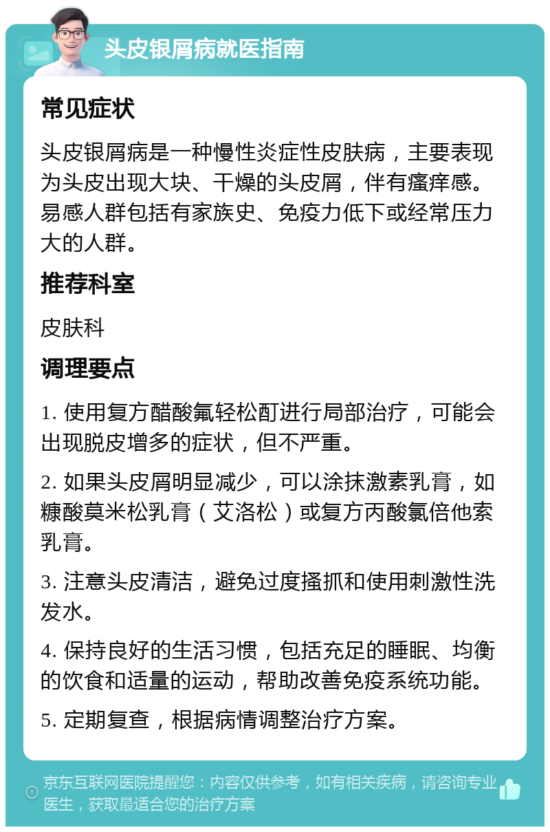 头皮银屑病就医指南 常见症状 头皮银屑病是一种慢性炎症性皮肤病，主要表现为头皮出现大块、干燥的头皮屑，伴有瘙痒感。易感人群包括有家族史、免疫力低下或经常压力大的人群。 推荐科室 皮肤科 调理要点 1. 使用复方醋酸氟轻松酊进行局部治疗，可能会出现脱皮增多的症状，但不严重。 2. 如果头皮屑明显减少，可以涂抹激素乳膏，如糠酸莫米松乳膏（艾洛松）或复方丙酸氯倍他索乳膏。 3. 注意头皮清洁，避免过度搔抓和使用刺激性洗发水。 4. 保持良好的生活习惯，包括充足的睡眠、均衡的饮食和适量的运动，帮助改善免疫系统功能。 5. 定期复查，根据病情调整治疗方案。
