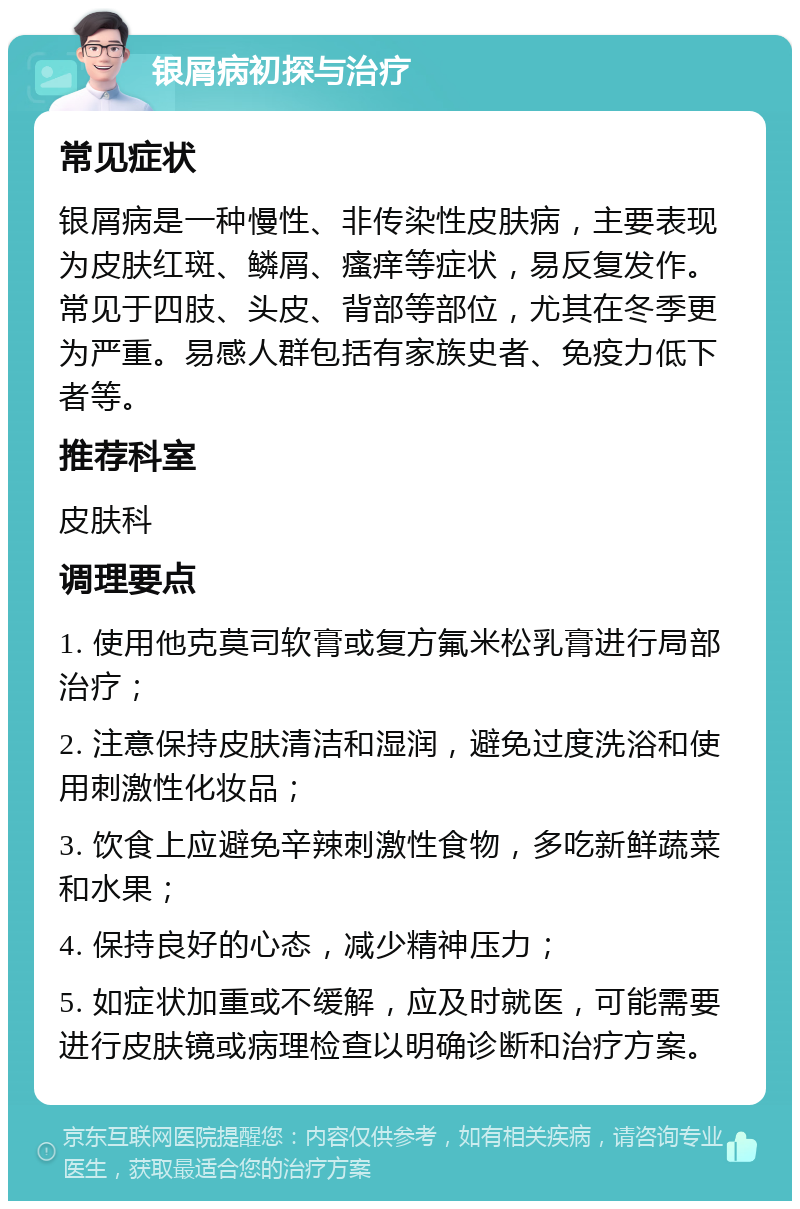 银屑病初探与治疗 常见症状 银屑病是一种慢性、非传染性皮肤病，主要表现为皮肤红斑、鳞屑、瘙痒等症状，易反复发作。常见于四肢、头皮、背部等部位，尤其在冬季更为严重。易感人群包括有家族史者、免疫力低下者等。 推荐科室 皮肤科 调理要点 1. 使用他克莫司软膏或复方氟米松乳膏进行局部治疗； 2. 注意保持皮肤清洁和湿润，避免过度洗浴和使用刺激性化妆品； 3. 饮食上应避免辛辣刺激性食物，多吃新鲜蔬菜和水果； 4. 保持良好的心态，减少精神压力； 5. 如症状加重或不缓解，应及时就医，可能需要进行皮肤镜或病理检查以明确诊断和治疗方案。