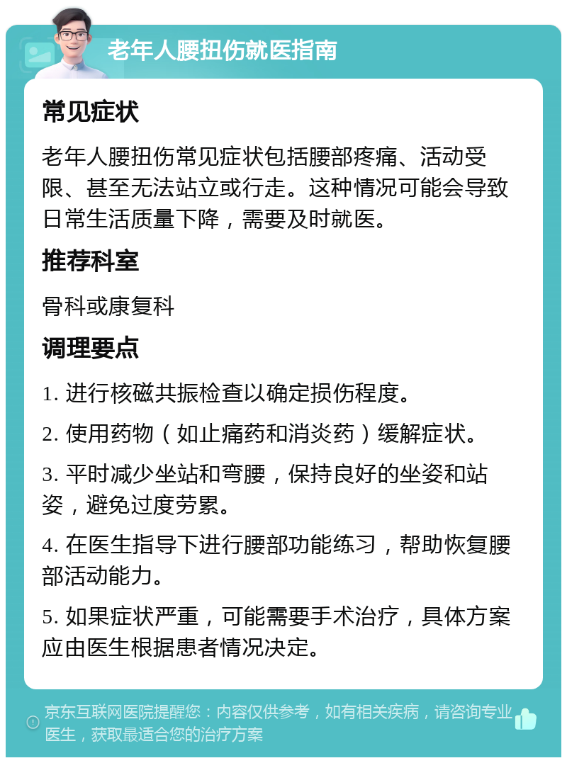 老年人腰扭伤就医指南 常见症状 老年人腰扭伤常见症状包括腰部疼痛、活动受限、甚至无法站立或行走。这种情况可能会导致日常生活质量下降，需要及时就医。 推荐科室 骨科或康复科 调理要点 1. 进行核磁共振检查以确定损伤程度。 2. 使用药物（如止痛药和消炎药）缓解症状。 3. 平时减少坐站和弯腰，保持良好的坐姿和站姿，避免过度劳累。 4. 在医生指导下进行腰部功能练习，帮助恢复腰部活动能力。 5. 如果症状严重，可能需要手术治疗，具体方案应由医生根据患者情况决定。