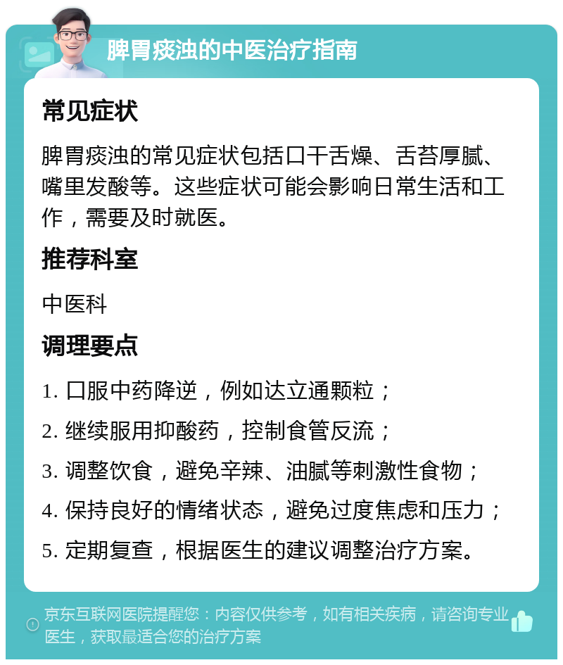 脾胃痰浊的中医治疗指南 常见症状 脾胃痰浊的常见症状包括口干舌燥、舌苔厚腻、嘴里发酸等。这些症状可能会影响日常生活和工作，需要及时就医。 推荐科室 中医科 调理要点 1. 口服中药降逆，例如达立通颗粒； 2. 继续服用抑酸药，控制食管反流； 3. 调整饮食，避免辛辣、油腻等刺激性食物； 4. 保持良好的情绪状态，避免过度焦虑和压力； 5. 定期复查，根据医生的建议调整治疗方案。