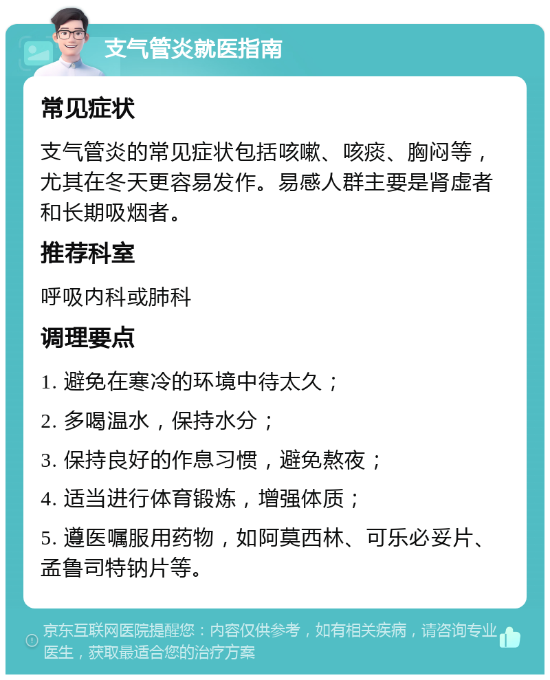 支气管炎就医指南 常见症状 支气管炎的常见症状包括咳嗽、咳痰、胸闷等，尤其在冬天更容易发作。易感人群主要是肾虚者和长期吸烟者。 推荐科室 呼吸内科或肺科 调理要点 1. 避免在寒冷的环境中待太久； 2. 多喝温水，保持水分； 3. 保持良好的作息习惯，避免熬夜； 4. 适当进行体育锻炼，增强体质； 5. 遵医嘱服用药物，如阿莫西林、可乐必妥片、孟鲁司特钠片等。