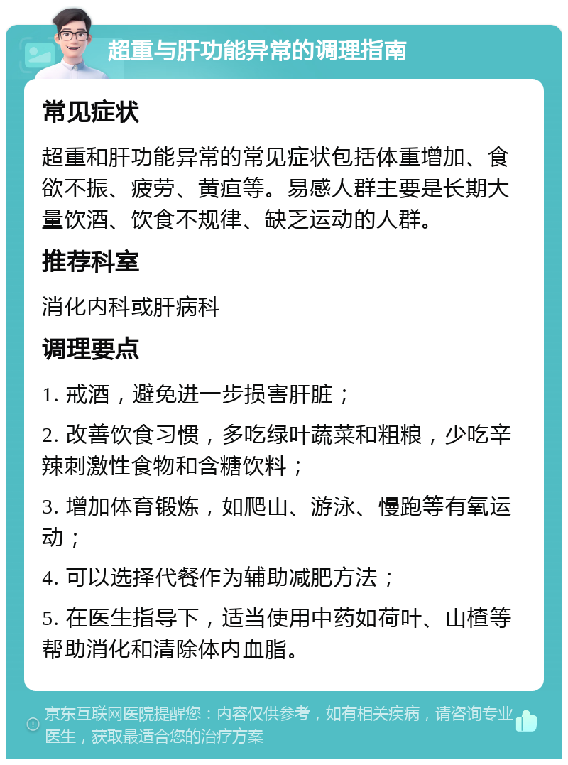 超重与肝功能异常的调理指南 常见症状 超重和肝功能异常的常见症状包括体重增加、食欲不振、疲劳、黄疸等。易感人群主要是长期大量饮酒、饮食不规律、缺乏运动的人群。 推荐科室 消化内科或肝病科 调理要点 1. 戒酒，避免进一步损害肝脏； 2. 改善饮食习惯，多吃绿叶蔬菜和粗粮，少吃辛辣刺激性食物和含糖饮料； 3. 增加体育锻炼，如爬山、游泳、慢跑等有氧运动； 4. 可以选择代餐作为辅助减肥方法； 5. 在医生指导下，适当使用中药如荷叶、山楂等帮助消化和清除体内血脂。