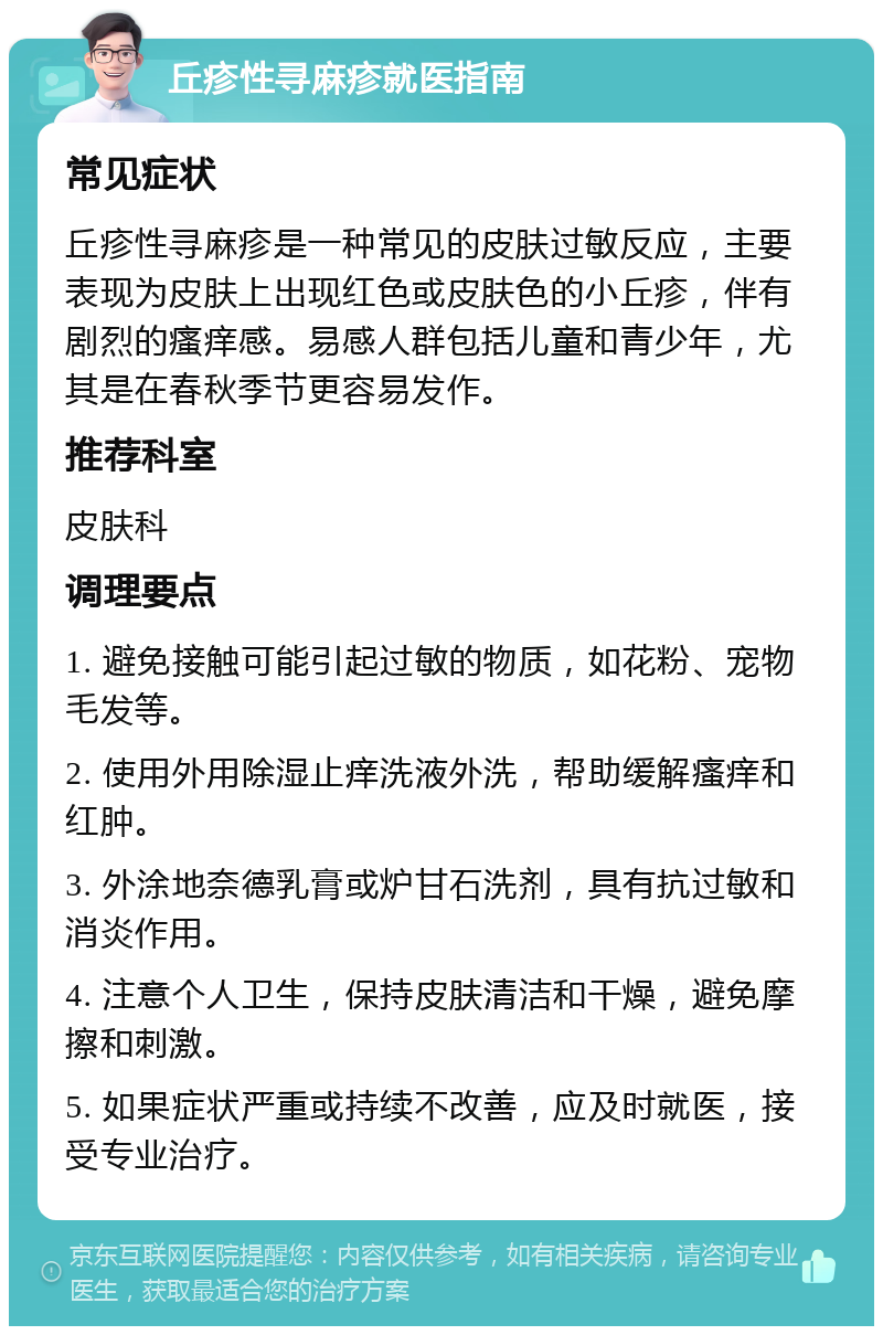 丘疹性寻麻疹就医指南 常见症状 丘疹性寻麻疹是一种常见的皮肤过敏反应，主要表现为皮肤上出现红色或皮肤色的小丘疹，伴有剧烈的瘙痒感。易感人群包括儿童和青少年，尤其是在春秋季节更容易发作。 推荐科室 皮肤科 调理要点 1. 避免接触可能引起过敏的物质，如花粉、宠物毛发等。 2. 使用外用除湿止痒洗液外洗，帮助缓解瘙痒和红肿。 3. 外涂地奈德乳膏或炉甘石洗剂，具有抗过敏和消炎作用。 4. 注意个人卫生，保持皮肤清洁和干燥，避免摩擦和刺激。 5. 如果症状严重或持续不改善，应及时就医，接受专业治疗。