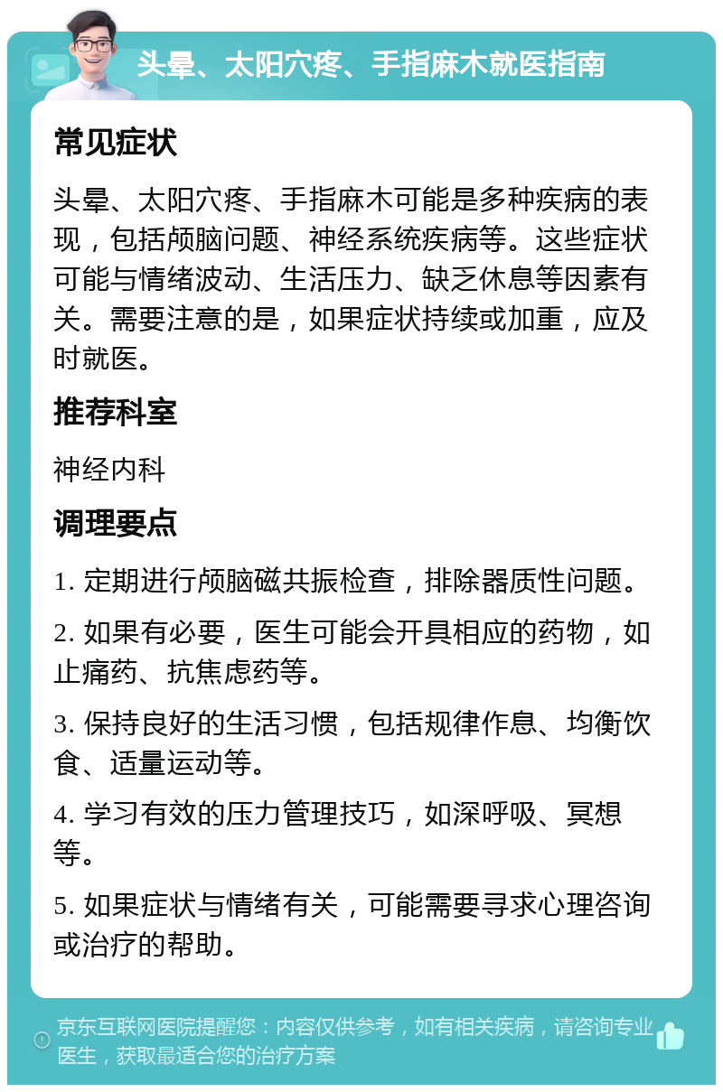 头晕、太阳穴疼、手指麻木就医指南 常见症状 头晕、太阳穴疼、手指麻木可能是多种疾病的表现，包括颅脑问题、神经系统疾病等。这些症状可能与情绪波动、生活压力、缺乏休息等因素有关。需要注意的是，如果症状持续或加重，应及时就医。 推荐科室 神经内科 调理要点 1. 定期进行颅脑磁共振检查，排除器质性问题。 2. 如果有必要，医生可能会开具相应的药物，如止痛药、抗焦虑药等。 3. 保持良好的生活习惯，包括规律作息、均衡饮食、适量运动等。 4. 学习有效的压力管理技巧，如深呼吸、冥想等。 5. 如果症状与情绪有关，可能需要寻求心理咨询或治疗的帮助。