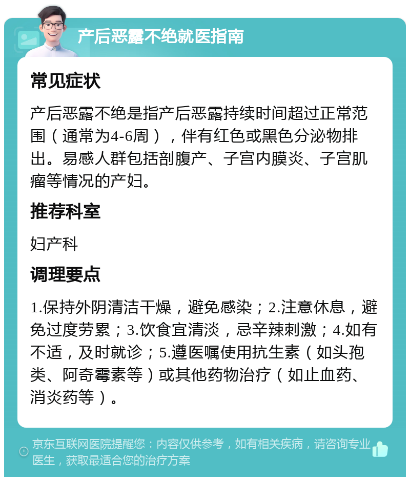 产后恶露不绝就医指南 常见症状 产后恶露不绝是指产后恶露持续时间超过正常范围（通常为4-6周），伴有红色或黑色分泌物排出。易感人群包括剖腹产、子宫内膜炎、子宫肌瘤等情况的产妇。 推荐科室 妇产科 调理要点 1.保持外阴清洁干燥，避免感染；2.注意休息，避免过度劳累；3.饮食宜清淡，忌辛辣刺激；4.如有不适，及时就诊；5.遵医嘱使用抗生素（如头孢类、阿奇霉素等）或其他药物治疗（如止血药、消炎药等）。