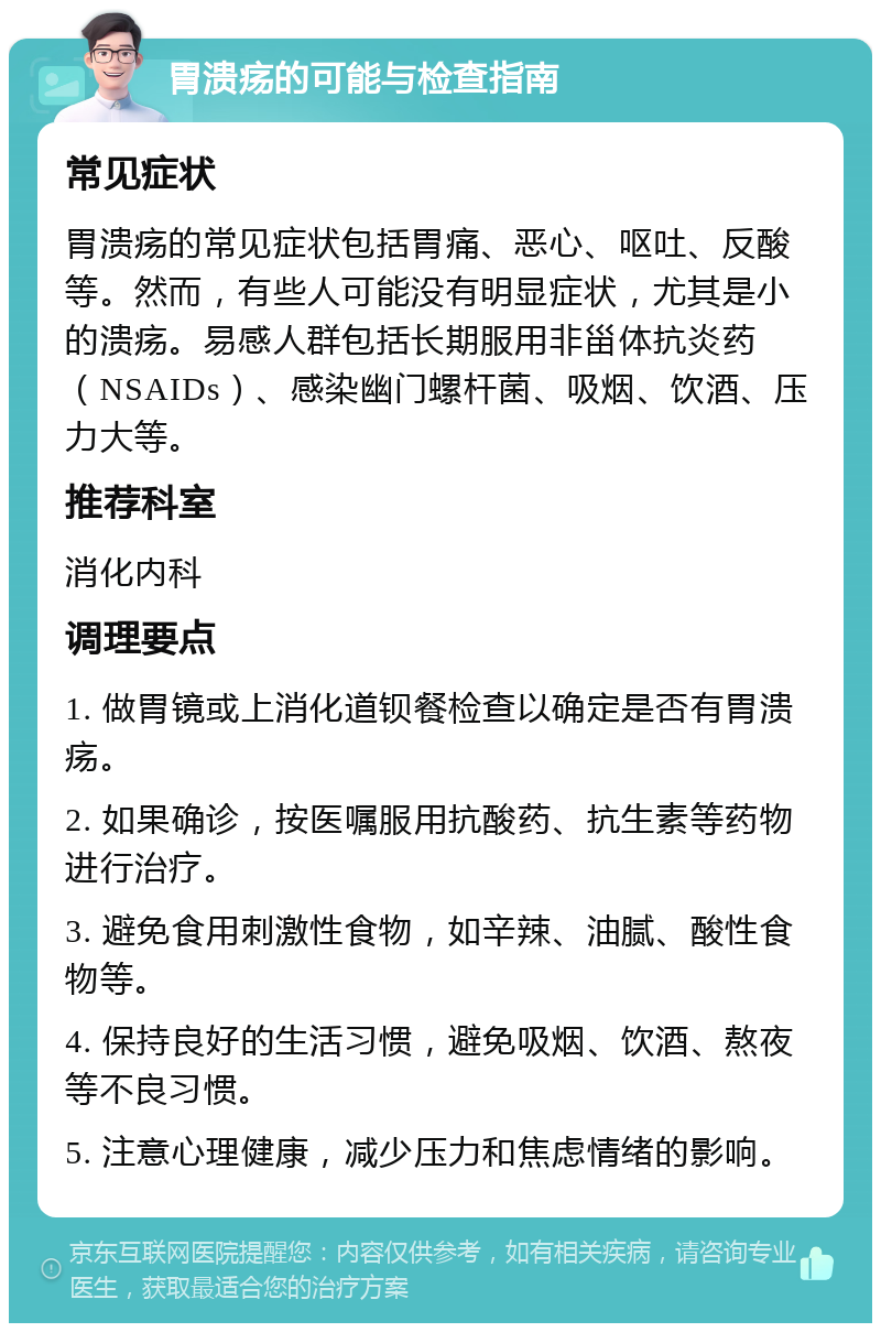 胃溃疡的可能与检查指南 常见症状 胃溃疡的常见症状包括胃痛、恶心、呕吐、反酸等。然而，有些人可能没有明显症状，尤其是小的溃疡。易感人群包括长期服用非甾体抗炎药（NSAIDs）、感染幽门螺杆菌、吸烟、饮酒、压力大等。 推荐科室 消化内科 调理要点 1. 做胃镜或上消化道钡餐检查以确定是否有胃溃疡。 2. 如果确诊，按医嘱服用抗酸药、抗生素等药物进行治疗。 3. 避免食用刺激性食物，如辛辣、油腻、酸性食物等。 4. 保持良好的生活习惯，避免吸烟、饮酒、熬夜等不良习惯。 5. 注意心理健康，减少压力和焦虑情绪的影响。