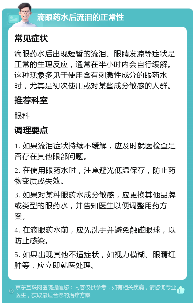 滴眼药水后流泪的正常性 常见症状 滴眼药水后出现短暂的流泪、眼睛发凉等症状是正常的生理反应，通常在半小时内会自行缓解。这种现象多见于使用含有刺激性成分的眼药水时，尤其是初次使用或对某些成分敏感的人群。 推荐科室 眼科 调理要点 1. 如果流泪症状持续不缓解，应及时就医检查是否存在其他眼部问题。 2. 在使用眼药水时，注意避光低温保存，防止药物变质或失效。 3. 如果对某种眼药水成分敏感，应更换其他品牌或类型的眼药水，并告知医生以便调整用药方案。 4. 在滴眼药水前，应先洗手并避免触碰眼球，以防止感染。 5. 如果出现其他不适症状，如视力模糊、眼睛红肿等，应立即就医处理。