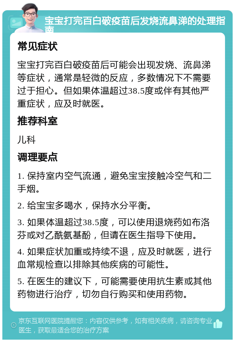 宝宝打完百白破疫苗后发烧流鼻涕的处理指南 常见症状 宝宝打完百白破疫苗后可能会出现发烧、流鼻涕等症状，通常是轻微的反应，多数情况下不需要过于担心。但如果体温超过38.5度或伴有其他严重症状，应及时就医。 推荐科室 儿科 调理要点 1. 保持室内空气流通，避免宝宝接触冷空气和二手烟。 2. 给宝宝多喝水，保持水分平衡。 3. 如果体温超过38.5度，可以使用退烧药如布洛芬或对乙酰氨基酚，但请在医生指导下使用。 4. 如果症状加重或持续不退，应及时就医，进行血常规检查以排除其他疾病的可能性。 5. 在医生的建议下，可能需要使用抗生素或其他药物进行治疗，切勿自行购买和使用药物。