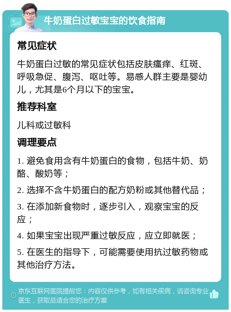 牛奶蛋白过敏宝宝的饮食指南 常见症状 牛奶蛋白过敏的常见症状包括皮肤瘙痒、红斑、呼吸急促、腹泻、呕吐等。易感人群主要是婴幼儿，尤其是6个月以下的宝宝。 推荐科室 儿科或过敏科 调理要点 1. 避免食用含有牛奶蛋白的食物，包括牛奶、奶酪、酸奶等； 2. 选择不含牛奶蛋白的配方奶粉或其他替代品； 3. 在添加新食物时，逐步引入，观察宝宝的反应； 4. 如果宝宝出现严重过敏反应，应立即就医； 5. 在医生的指导下，可能需要使用抗过敏药物或其他治疗方法。