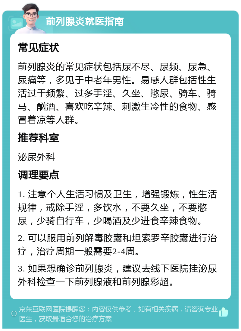 前列腺炎就医指南 常见症状 前列腺炎的常见症状包括尿不尽、尿频、尿急、尿痛等，多见于中老年男性。易感人群包括性生活过于频繁、过多手淫、久坐、憋尿、骑车、骑马、酗酒、喜欢吃辛辣、刺激生冷性的食物、感冒着凉等人群。 推荐科室 泌尿外科 调理要点 1. 注意个人生活习惯及卫生，增强锻炼，性生活规律，戒除手淫，多饮水，不要久坐，不要憋尿，少骑自行车，少喝酒及少进食辛辣食物。 2. 可以服用前列解毒胶囊和坦索罗辛胶囊进行治疗，治疗周期一般需要2-4周。 3. 如果想确诊前列腺炎，建议去线下医院挂泌尿外科检查一下前列腺液和前列腺彩超。