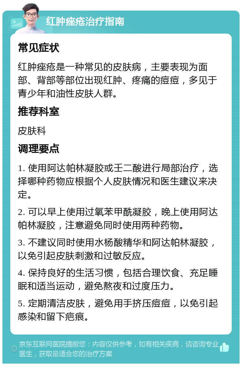 红肿痤疮治疗指南 常见症状 红肿痤疮是一种常见的皮肤病，主要表现为面部、背部等部位出现红肿、疼痛的痘痘，多见于青少年和油性皮肤人群。 推荐科室 皮肤科 调理要点 1. 使用阿达帕林凝胶或壬二酸进行局部治疗，选择哪种药物应根据个人皮肤情况和医生建议来决定。 2. 可以早上使用过氧苯甲酰凝胶，晚上使用阿达帕林凝胶，注意避免同时使用两种药物。 3. 不建议同时使用水杨酸精华和阿达帕林凝胶，以免引起皮肤刺激和过敏反应。 4. 保持良好的生活习惯，包括合理饮食、充足睡眠和适当运动，避免熬夜和过度压力。 5. 定期清洁皮肤，避免用手挤压痘痘，以免引起感染和留下疤痕。