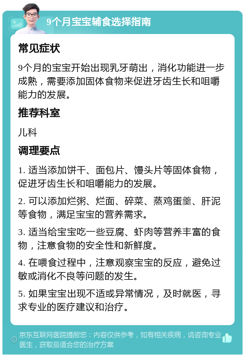 9个月宝宝辅食选择指南 常见症状 9个月的宝宝开始出现乳牙萌出，消化功能进一步成熟，需要添加固体食物来促进牙齿生长和咀嚼能力的发展。 推荐科室 儿科 调理要点 1. 适当添加饼干、面包片、馒头片等固体食物，促进牙齿生长和咀嚼能力的发展。 2. 可以添加烂粥、烂面、碎菜、蒸鸡蛋羹、肝泥等食物，满足宝宝的营养需求。 3. 适当给宝宝吃一些豆腐、虾肉等营养丰富的食物，注意食物的安全性和新鲜度。 4. 在喂食过程中，注意观察宝宝的反应，避免过敏或消化不良等问题的发生。 5. 如果宝宝出现不适或异常情况，及时就医，寻求专业的医疗建议和治疗。