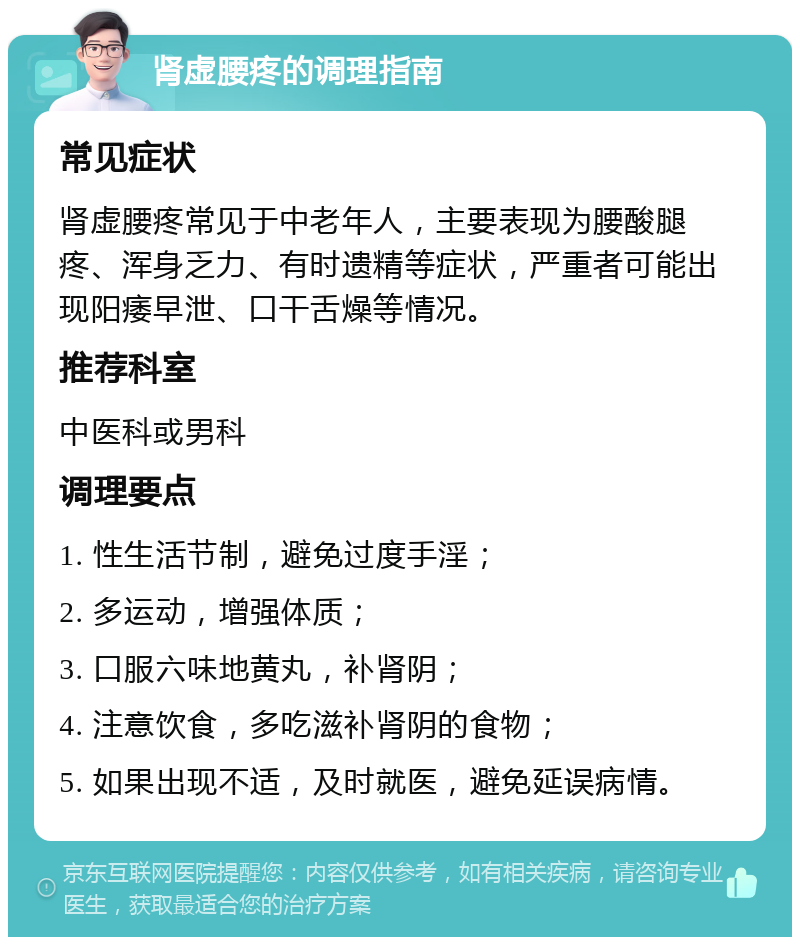 肾虚腰疼的调理指南 常见症状 肾虚腰疼常见于中老年人，主要表现为腰酸腿疼、浑身乏力、有时遗精等症状，严重者可能出现阳痿早泄、口干舌燥等情况。 推荐科室 中医科或男科 调理要点 1. 性生活节制，避免过度手淫； 2. 多运动，增强体质； 3. 口服六味地黄丸，补肾阴； 4. 注意饮食，多吃滋补肾阴的食物； 5. 如果出现不适，及时就医，避免延误病情。