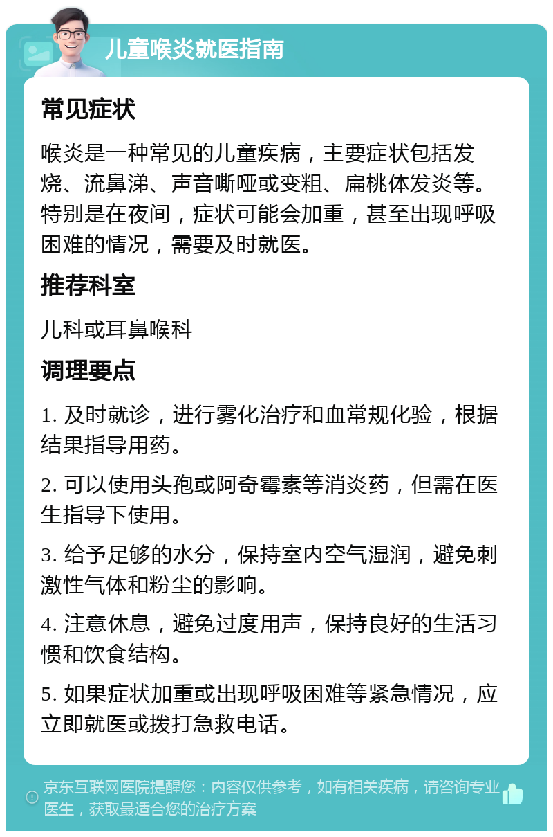 儿童喉炎就医指南 常见症状 喉炎是一种常见的儿童疾病，主要症状包括发烧、流鼻涕、声音嘶哑或变粗、扁桃体发炎等。特别是在夜间，症状可能会加重，甚至出现呼吸困难的情况，需要及时就医。 推荐科室 儿科或耳鼻喉科 调理要点 1. 及时就诊，进行雾化治疗和血常规化验，根据结果指导用药。 2. 可以使用头孢或阿奇霉素等消炎药，但需在医生指导下使用。 3. 给予足够的水分，保持室内空气湿润，避免刺激性气体和粉尘的影响。 4. 注意休息，避免过度用声，保持良好的生活习惯和饮食结构。 5. 如果症状加重或出现呼吸困难等紧急情况，应立即就医或拨打急救电话。