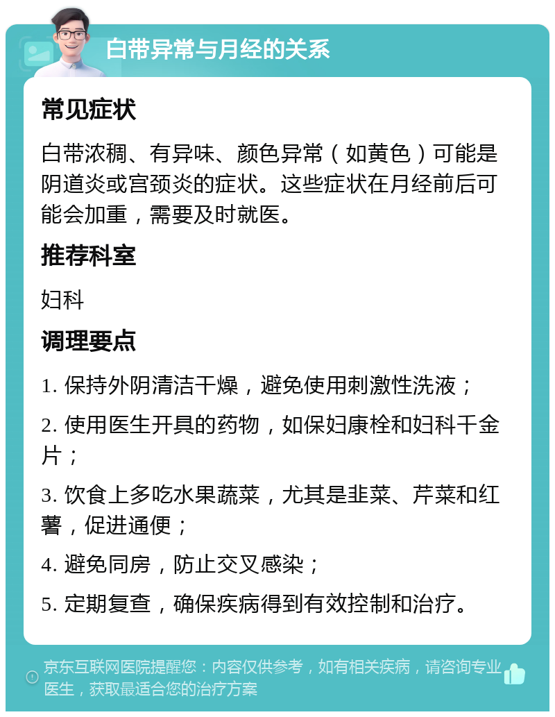 白带异常与月经的关系 常见症状 白带浓稠、有异味、颜色异常（如黄色）可能是阴道炎或宫颈炎的症状。这些症状在月经前后可能会加重，需要及时就医。 推荐科室 妇科 调理要点 1. 保持外阴清洁干燥，避免使用刺激性洗液； 2. 使用医生开具的药物，如保妇康栓和妇科千金片； 3. 饮食上多吃水果蔬菜，尤其是韭菜、芹菜和红薯，促进通便； 4. 避免同房，防止交叉感染； 5. 定期复查，确保疾病得到有效控制和治疗。