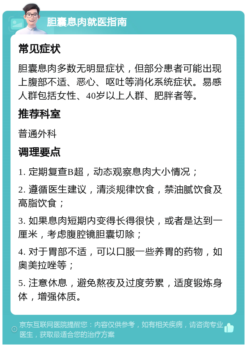 胆囊息肉就医指南 常见症状 胆囊息肉多数无明显症状，但部分患者可能出现上腹部不适、恶心、呕吐等消化系统症状。易感人群包括女性、40岁以上人群、肥胖者等。 推荐科室 普通外科 调理要点 1. 定期复查B超，动态观察息肉大小情况； 2. 遵循医生建议，清淡规律饮食，禁油腻饮食及高脂饮食； 3. 如果息肉短期内变得长得很快，或者是达到一厘米，考虑腹腔镜胆囊切除； 4. 对于胃部不适，可以口服一些养胃的药物，如奥美拉唑等； 5. 注意休息，避免熬夜及过度劳累，适度锻炼身体，增强体质。