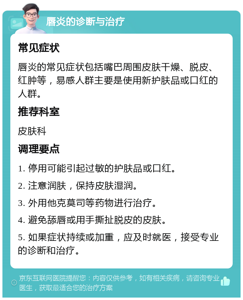 唇炎的诊断与治疗 常见症状 唇炎的常见症状包括嘴巴周围皮肤干燥、脱皮、红肿等，易感人群主要是使用新护肤品或口红的人群。 推荐科室 皮肤科 调理要点 1. 停用可能引起过敏的护肤品或口红。 2. 注意润肤，保持皮肤湿润。 3. 外用他克莫司等药物进行治疗。 4. 避免舔唇或用手撕扯脱皮的皮肤。 5. 如果症状持续或加重，应及时就医，接受专业的诊断和治疗。