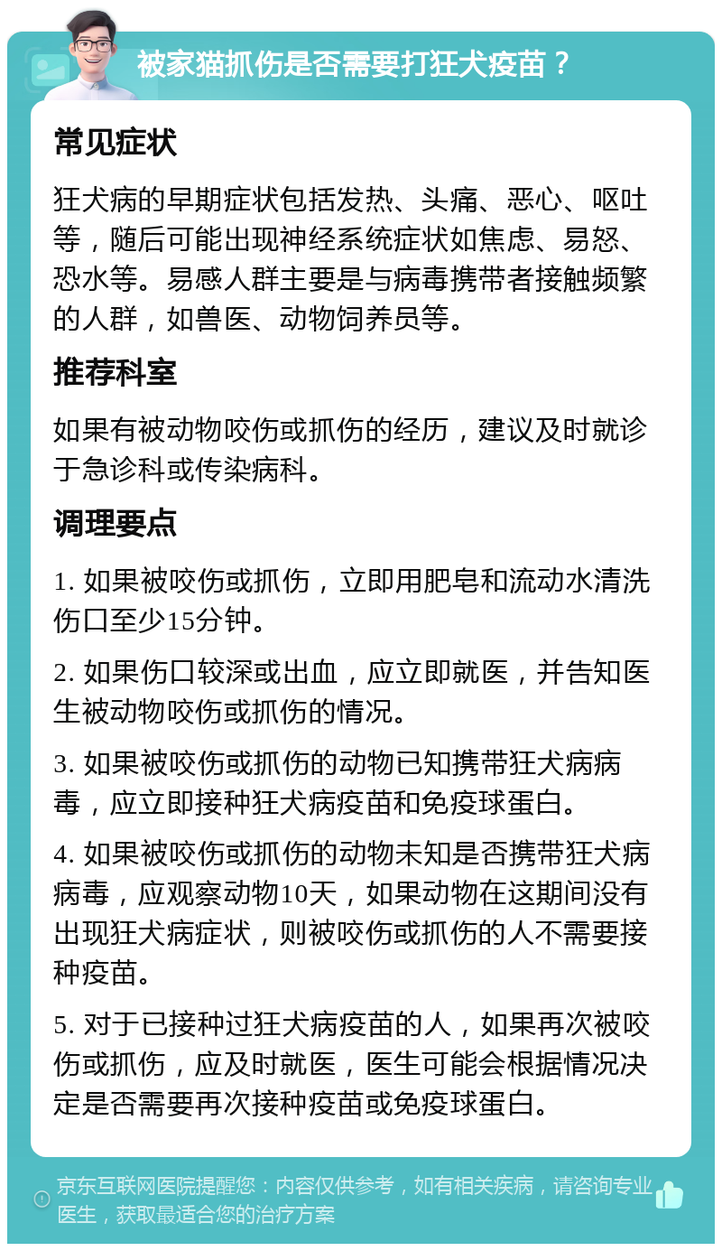 被家猫抓伤是否需要打狂犬疫苗？ 常见症状 狂犬病的早期症状包括发热、头痛、恶心、呕吐等，随后可能出现神经系统症状如焦虑、易怒、恐水等。易感人群主要是与病毒携带者接触频繁的人群，如兽医、动物饲养员等。 推荐科室 如果有被动物咬伤或抓伤的经历，建议及时就诊于急诊科或传染病科。 调理要点 1. 如果被咬伤或抓伤，立即用肥皂和流动水清洗伤口至少15分钟。 2. 如果伤口较深或出血，应立即就医，并告知医生被动物咬伤或抓伤的情况。 3. 如果被咬伤或抓伤的动物已知携带狂犬病病毒，应立即接种狂犬病疫苗和免疫球蛋白。 4. 如果被咬伤或抓伤的动物未知是否携带狂犬病病毒，应观察动物10天，如果动物在这期间没有出现狂犬病症状，则被咬伤或抓伤的人不需要接种疫苗。 5. 对于已接种过狂犬病疫苗的人，如果再次被咬伤或抓伤，应及时就医，医生可能会根据情况决定是否需要再次接种疫苗或免疫球蛋白。